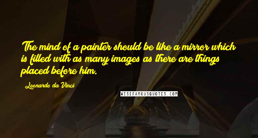 Leonardo Da Vinci Quotes: The mind of a painter should be like a mirror which is filled with as many images as there are things placed before him.