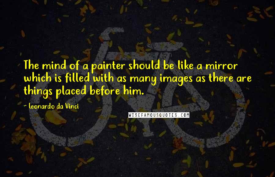 Leonardo Da Vinci Quotes: The mind of a painter should be like a mirror which is filled with as many images as there are things placed before him.