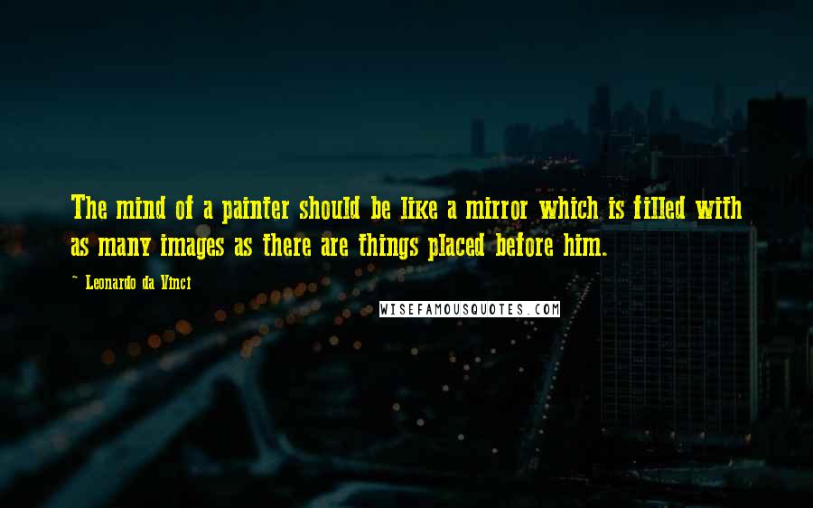 Leonardo Da Vinci Quotes: The mind of a painter should be like a mirror which is filled with as many images as there are things placed before him.