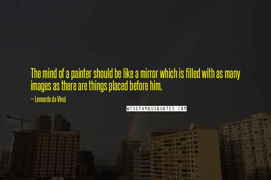 Leonardo Da Vinci Quotes: The mind of a painter should be like a mirror which is filled with as many images as there are things placed before him.