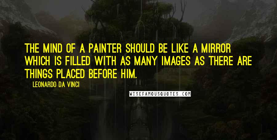 Leonardo Da Vinci Quotes: The mind of a painter should be like a mirror which is filled with as many images as there are things placed before him.