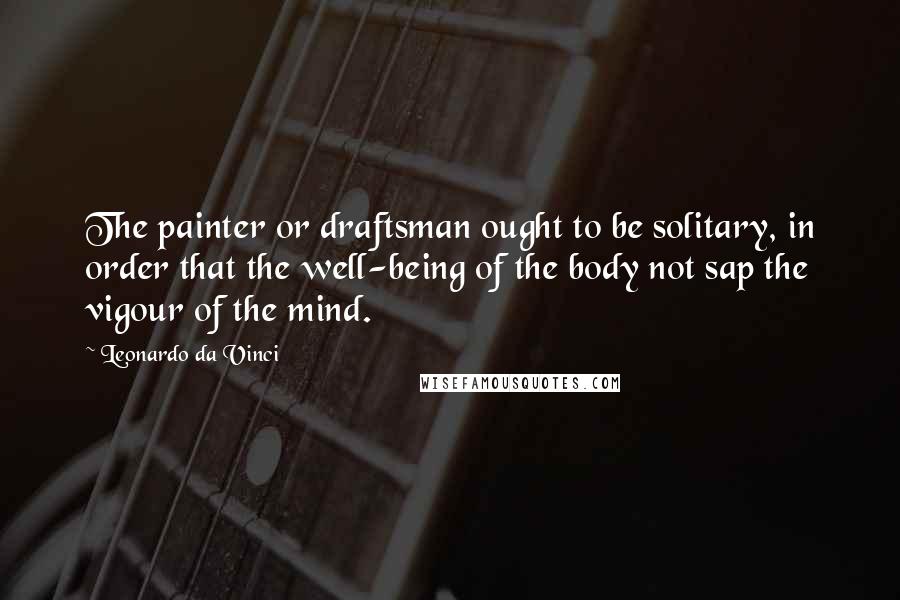 Leonardo Da Vinci Quotes: The painter or draftsman ought to be solitary, in order that the well-being of the body not sap the vigour of the mind.