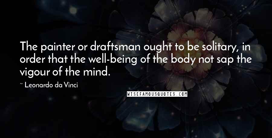 Leonardo Da Vinci Quotes: The painter or draftsman ought to be solitary, in order that the well-being of the body not sap the vigour of the mind.