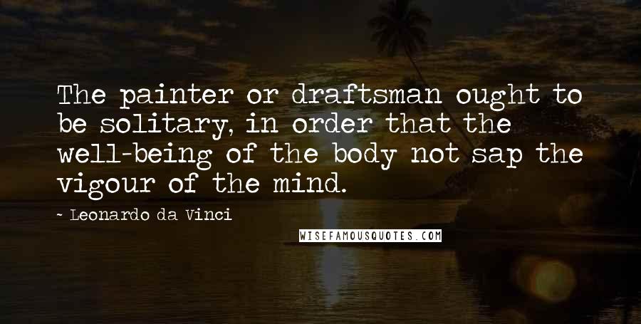 Leonardo Da Vinci Quotes: The painter or draftsman ought to be solitary, in order that the well-being of the body not sap the vigour of the mind.