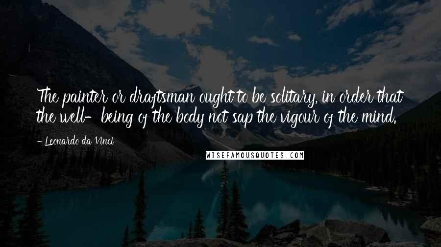 Leonardo Da Vinci Quotes: The painter or draftsman ought to be solitary, in order that the well-being of the body not sap the vigour of the mind.