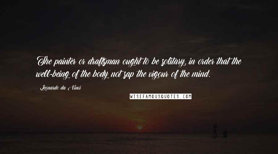 Leonardo Da Vinci Quotes: The painter or draftsman ought to be solitary, in order that the well-being of the body not sap the vigour of the mind.