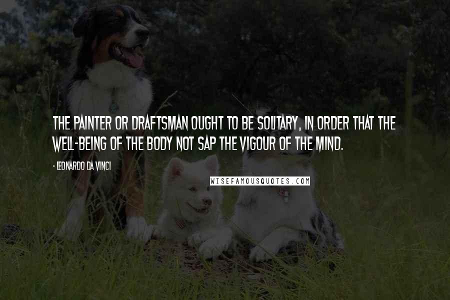 Leonardo Da Vinci Quotes: The painter or draftsman ought to be solitary, in order that the well-being of the body not sap the vigour of the mind.