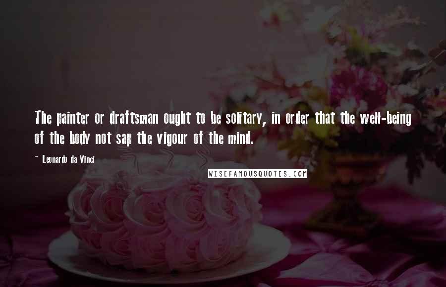 Leonardo Da Vinci Quotes: The painter or draftsman ought to be solitary, in order that the well-being of the body not sap the vigour of the mind.