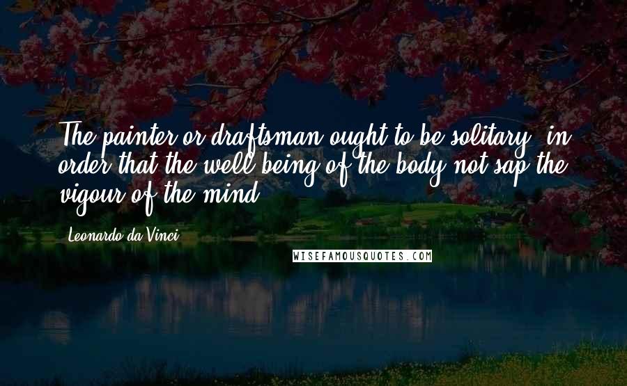 Leonardo Da Vinci Quotes: The painter or draftsman ought to be solitary, in order that the well-being of the body not sap the vigour of the mind.