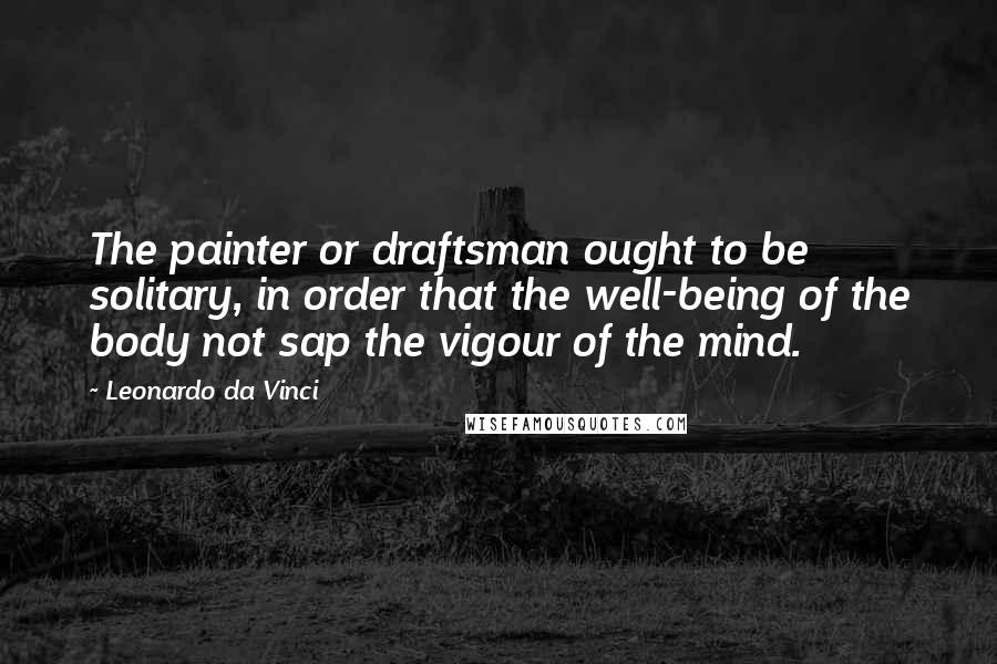 Leonardo Da Vinci Quotes: The painter or draftsman ought to be solitary, in order that the well-being of the body not sap the vigour of the mind.