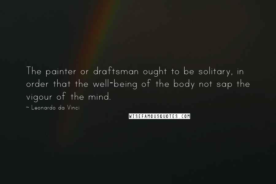Leonardo Da Vinci Quotes: The painter or draftsman ought to be solitary, in order that the well-being of the body not sap the vigour of the mind.