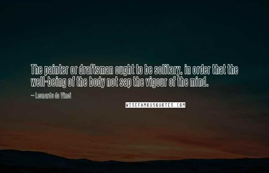 Leonardo Da Vinci Quotes: The painter or draftsman ought to be solitary, in order that the well-being of the body not sap the vigour of the mind.