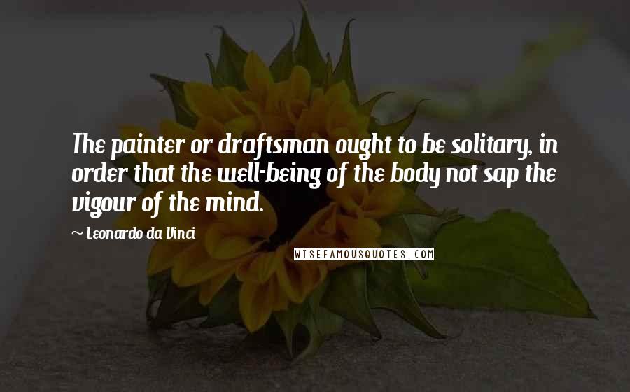 Leonardo Da Vinci Quotes: The painter or draftsman ought to be solitary, in order that the well-being of the body not sap the vigour of the mind.