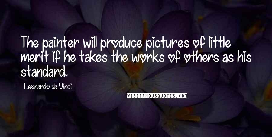 Leonardo Da Vinci Quotes: The painter will produce pictures of little merit if he takes the works of others as his standard.