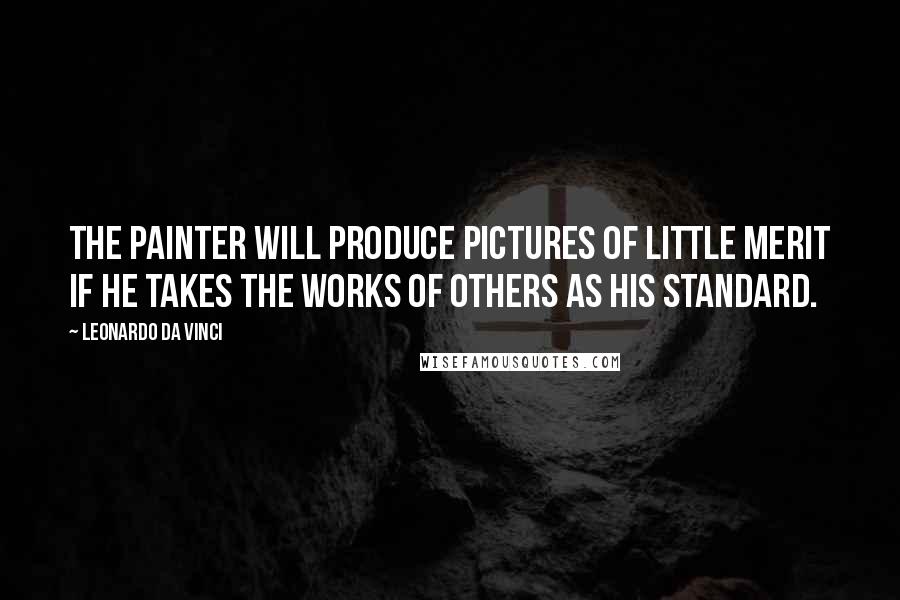 Leonardo Da Vinci Quotes: The painter will produce pictures of little merit if he takes the works of others as his standard.