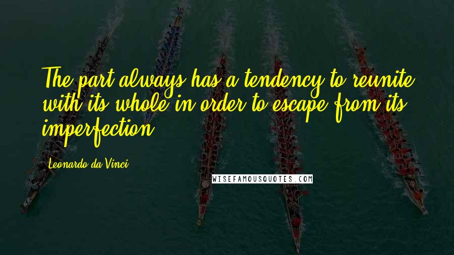 Leonardo Da Vinci Quotes: The part always has a tendency to reunite with its whole in order to escape from its imperfection.