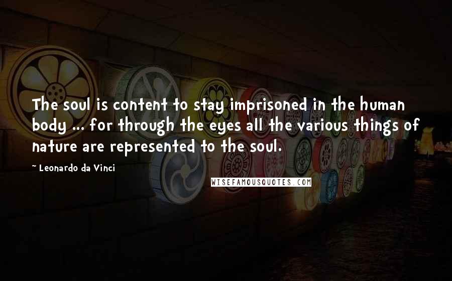 Leonardo Da Vinci Quotes: The soul is content to stay imprisoned in the human body ... for through the eyes all the various things of nature are represented to the soul.