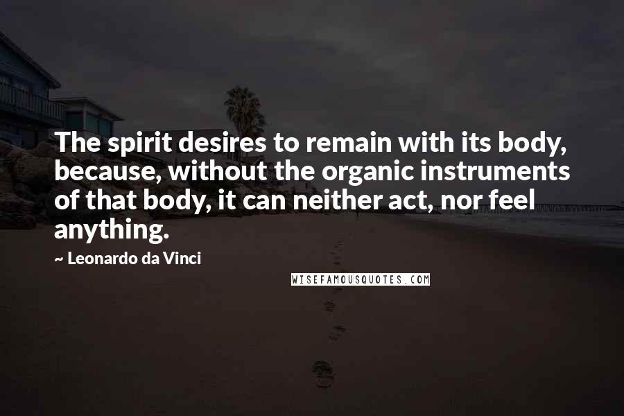 Leonardo Da Vinci Quotes: The spirit desires to remain with its body, because, without the organic instruments of that body, it can neither act, nor feel anything.