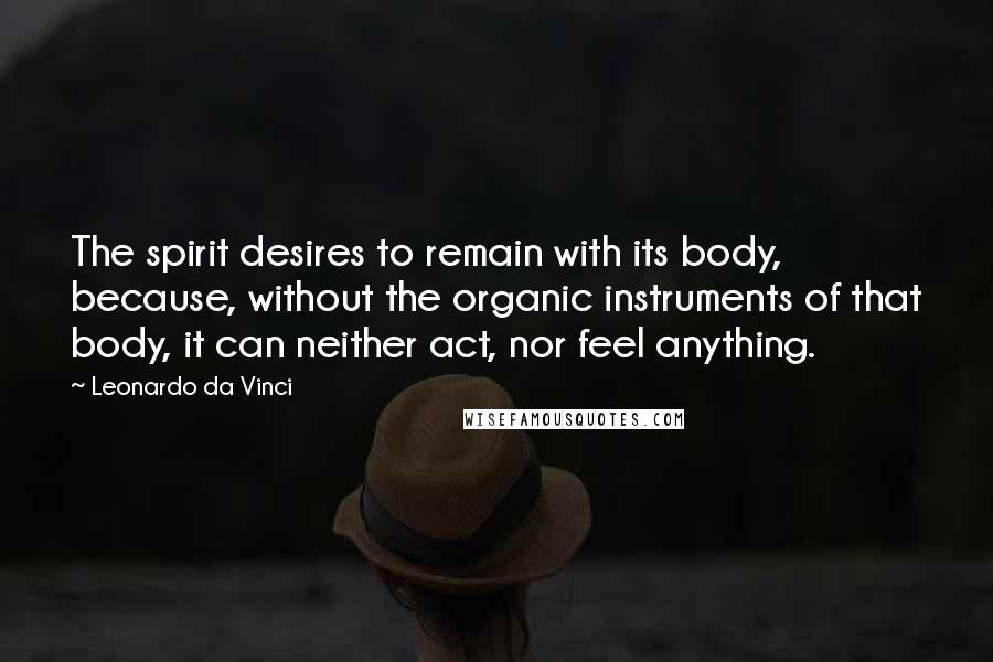 Leonardo Da Vinci Quotes: The spirit desires to remain with its body, because, without the organic instruments of that body, it can neither act, nor feel anything.