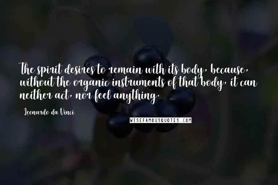 Leonardo Da Vinci Quotes: The spirit desires to remain with its body, because, without the organic instruments of that body, it can neither act, nor feel anything.