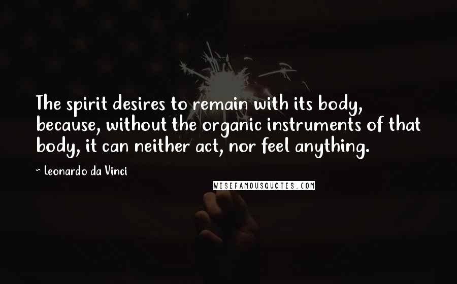 Leonardo Da Vinci Quotes: The spirit desires to remain with its body, because, without the organic instruments of that body, it can neither act, nor feel anything.
