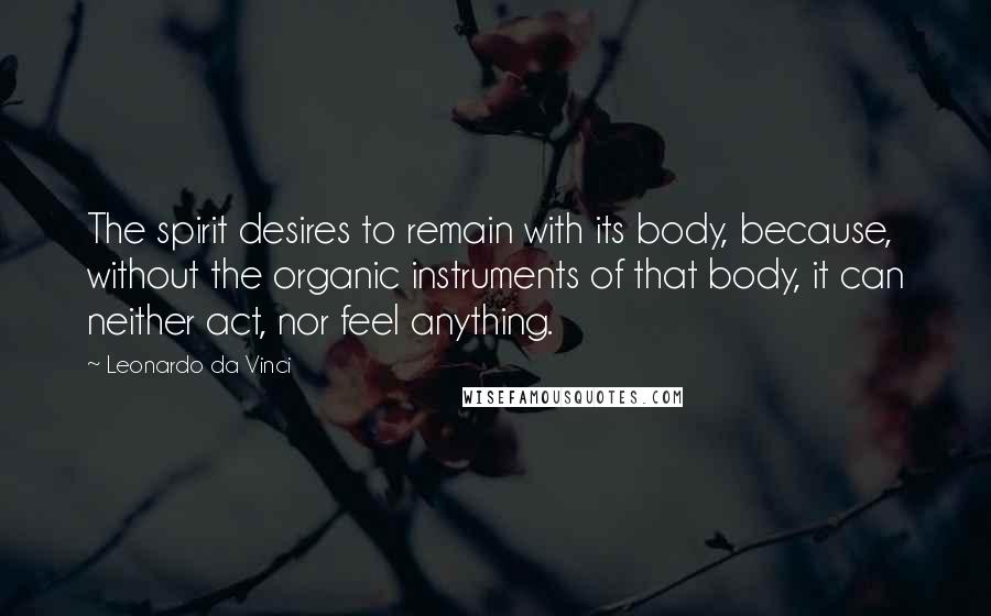 Leonardo Da Vinci Quotes: The spirit desires to remain with its body, because, without the organic instruments of that body, it can neither act, nor feel anything.