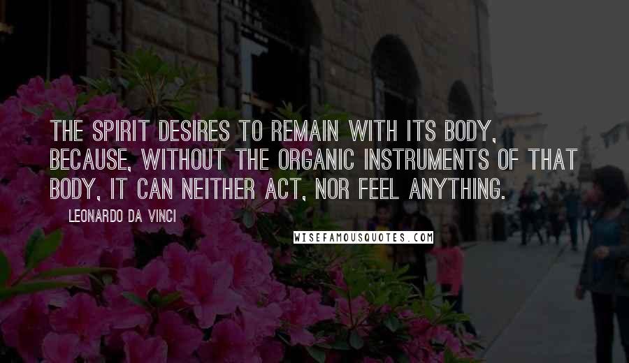 Leonardo Da Vinci Quotes: The spirit desires to remain with its body, because, without the organic instruments of that body, it can neither act, nor feel anything.