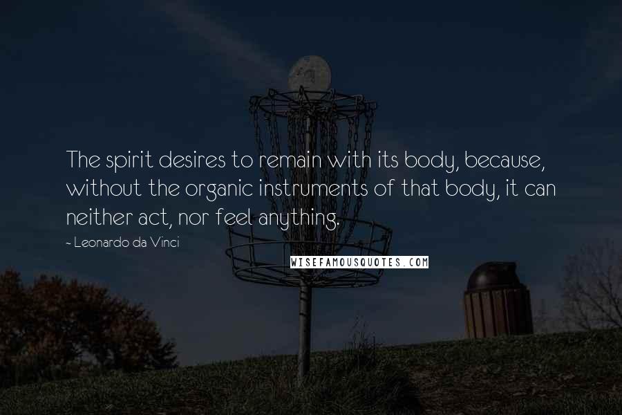 Leonardo Da Vinci Quotes: The spirit desires to remain with its body, because, without the organic instruments of that body, it can neither act, nor feel anything.