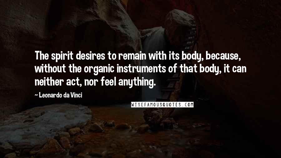 Leonardo Da Vinci Quotes: The spirit desires to remain with its body, because, without the organic instruments of that body, it can neither act, nor feel anything.