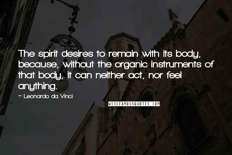 Leonardo Da Vinci Quotes: The spirit desires to remain with its body, because, without the organic instruments of that body, it can neither act, nor feel anything.