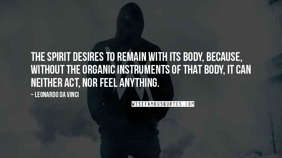 Leonardo Da Vinci Quotes: The spirit desires to remain with its body, because, without the organic instruments of that body, it can neither act, nor feel anything.