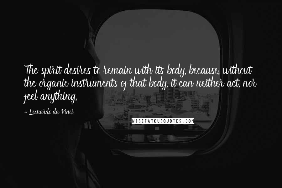 Leonardo Da Vinci Quotes: The spirit desires to remain with its body, because, without the organic instruments of that body, it can neither act, nor feel anything.