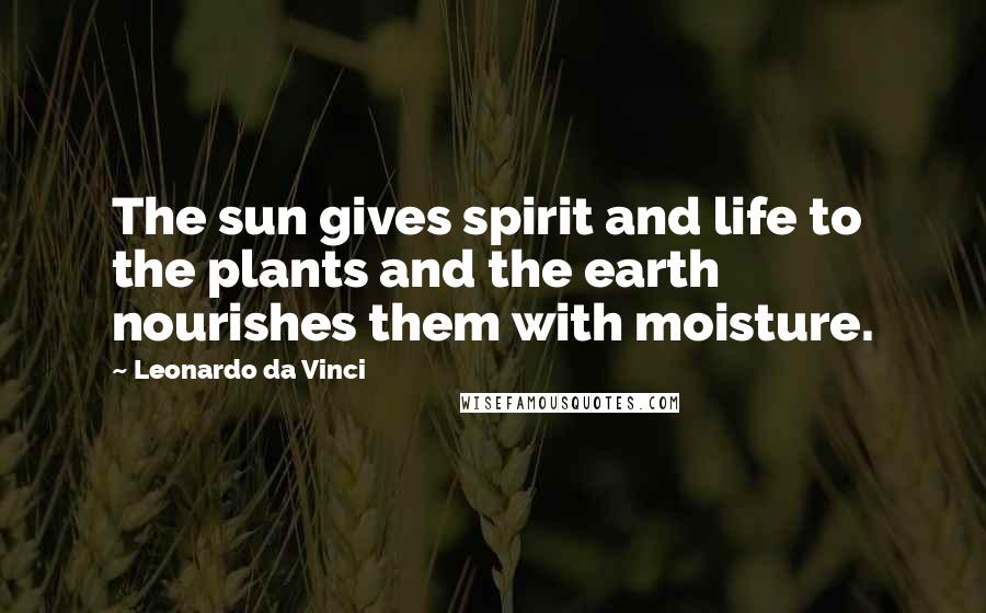 Leonardo Da Vinci Quotes: The sun gives spirit and life to the plants and the earth nourishes them with moisture.
