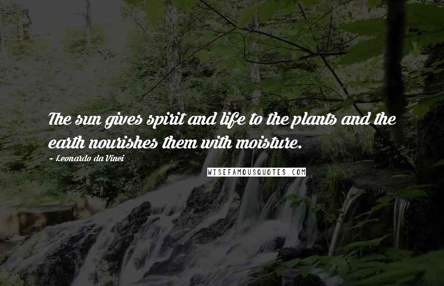 Leonardo Da Vinci Quotes: The sun gives spirit and life to the plants and the earth nourishes them with moisture.