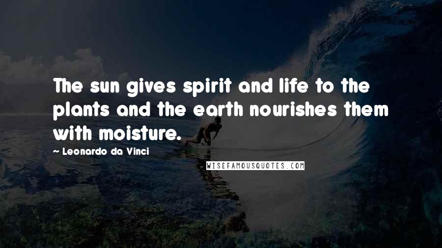 Leonardo Da Vinci Quotes: The sun gives spirit and life to the plants and the earth nourishes them with moisture.