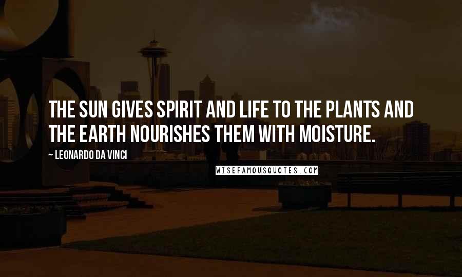 Leonardo Da Vinci Quotes: The sun gives spirit and life to the plants and the earth nourishes them with moisture.