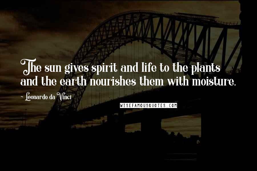 Leonardo Da Vinci Quotes: The sun gives spirit and life to the plants and the earth nourishes them with moisture.