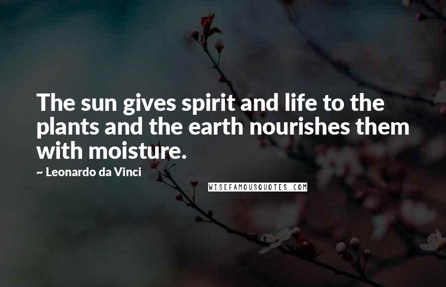 Leonardo Da Vinci Quotes: The sun gives spirit and life to the plants and the earth nourishes them with moisture.