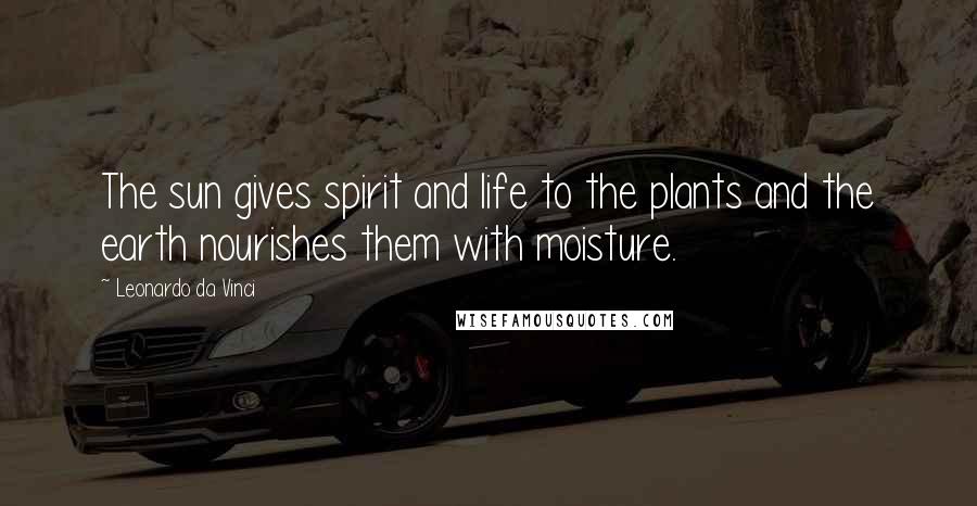 Leonardo Da Vinci Quotes: The sun gives spirit and life to the plants and the earth nourishes them with moisture.