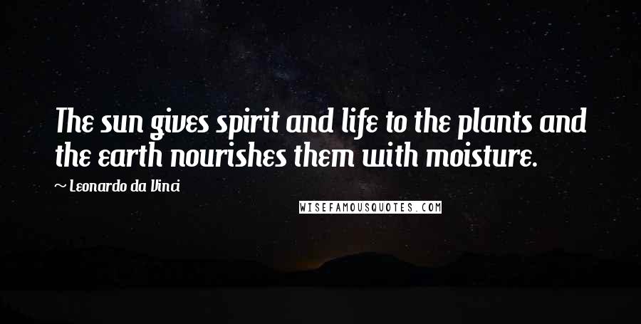 Leonardo Da Vinci Quotes: The sun gives spirit and life to the plants and the earth nourishes them with moisture.