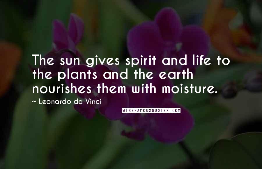 Leonardo Da Vinci Quotes: The sun gives spirit and life to the plants and the earth nourishes them with moisture.