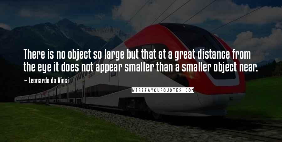 Leonardo Da Vinci Quotes: There is no object so large but that at a great distance from the eye it does not appear smaller than a smaller object near.