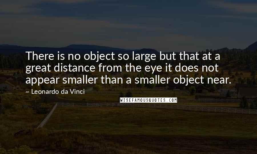 Leonardo Da Vinci Quotes: There is no object so large but that at a great distance from the eye it does not appear smaller than a smaller object near.