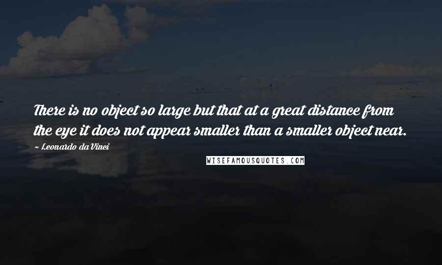 Leonardo Da Vinci Quotes: There is no object so large but that at a great distance from the eye it does not appear smaller than a smaller object near.