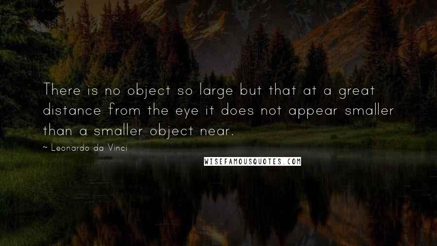 Leonardo Da Vinci Quotes: There is no object so large but that at a great distance from the eye it does not appear smaller than a smaller object near.