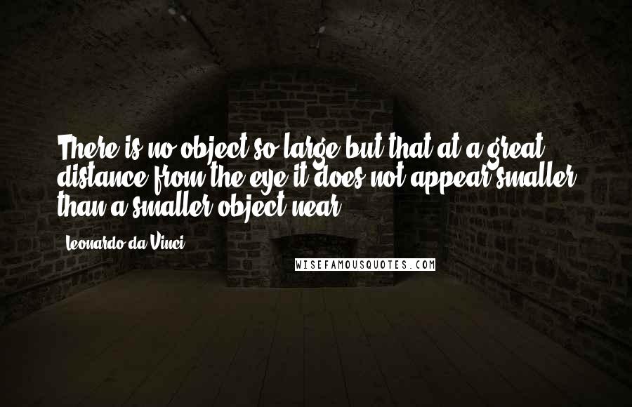 Leonardo Da Vinci Quotes: There is no object so large but that at a great distance from the eye it does not appear smaller than a smaller object near.