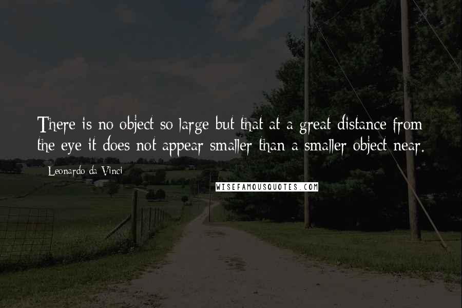 Leonardo Da Vinci Quotes: There is no object so large but that at a great distance from the eye it does not appear smaller than a smaller object near.