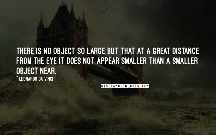 Leonardo Da Vinci Quotes: There is no object so large but that at a great distance from the eye it does not appear smaller than a smaller object near.