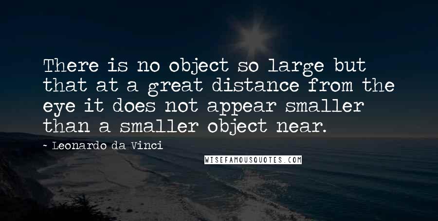 Leonardo Da Vinci Quotes: There is no object so large but that at a great distance from the eye it does not appear smaller than a smaller object near.