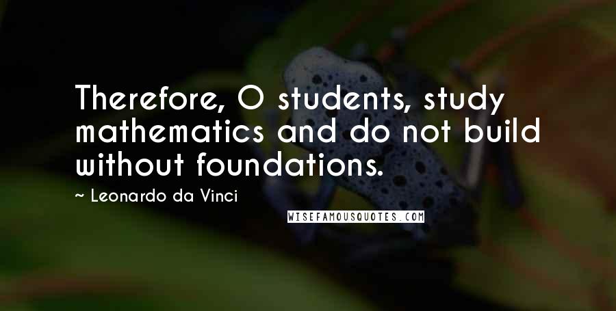 Leonardo Da Vinci Quotes: Therefore, O students, study mathematics and do not build without foundations.